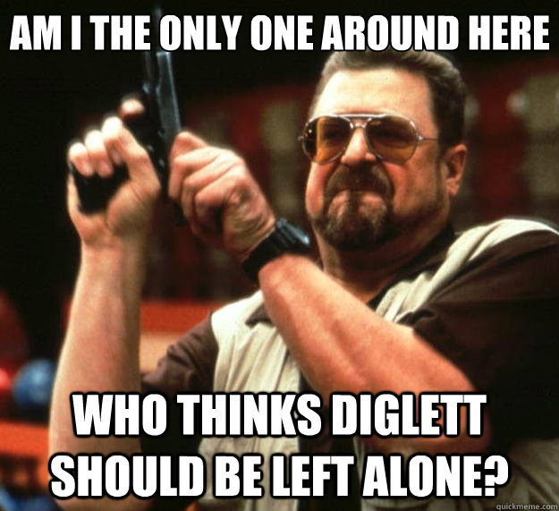 Am I the only one around here Who thinks diglett should be left alone?  Big Lebowski