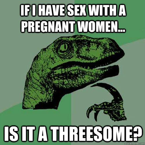 if i have sex with a pregnant women... Is it a threesome?  Philosoraptor