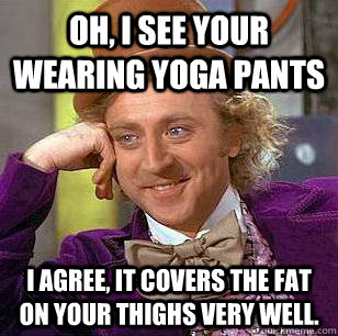 oh, i see your wearing yoga pants i agree, it covers the fat on your thighs VERY well.  Condescending Wonka