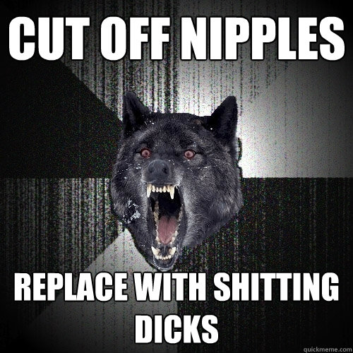 CUT OFF NIPPLES REPLACE WITH SHITTING DICKS  Insanity Wolf