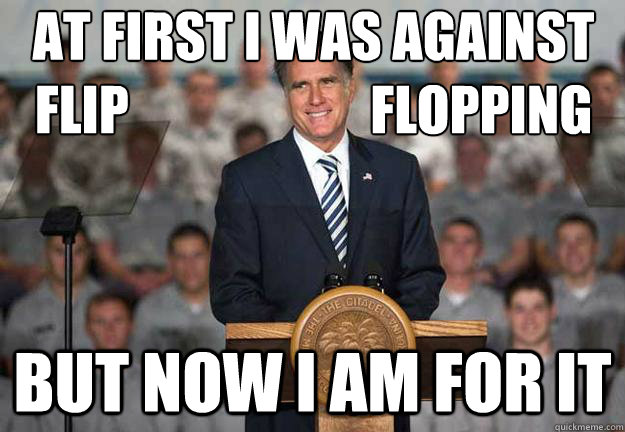 At first I was against flip                       flopping But now I am for it  Mitt Romney