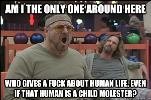 Am I the only one around here who gives a fuck about human life, even if that human is a child molester?  Angry Walter