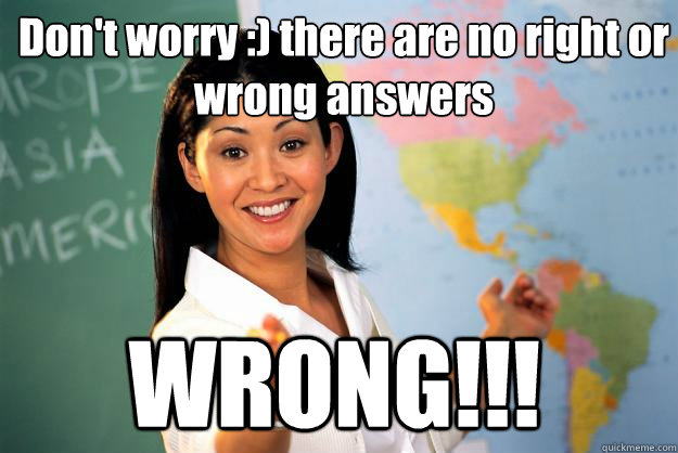 Don't worry :) there are no right or wrong answers WRONG!!!  Unhelpful High School Teacher