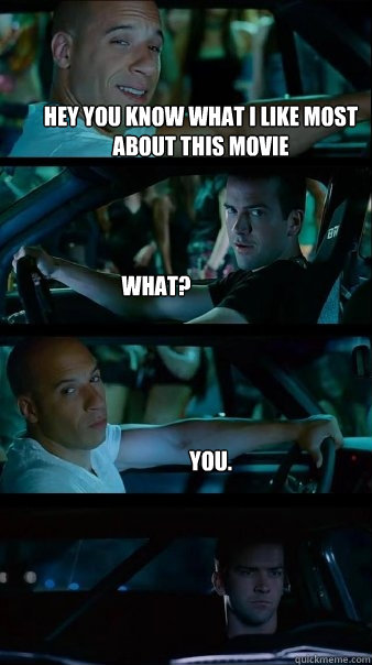 Hey you know what I like most about this movie What? You.  Fast and Furious