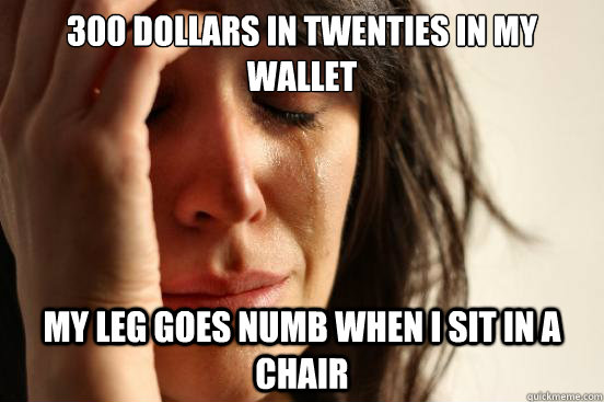 300 dollars in twenties in my wallet My leg goes numb when I sit in a chair  First World Problems