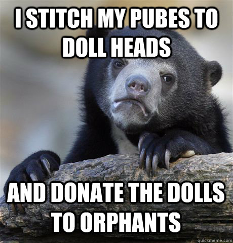 I stitch my pubes to doll heads and donate the dolls to orphants - I stitch my pubes to doll heads and donate the dolls to orphants  Confession Bear