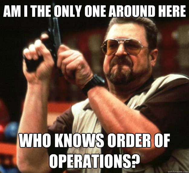 Am I the only one around here WHO KNOWS ORDER OF OPERATIONS?  Big Lebowski