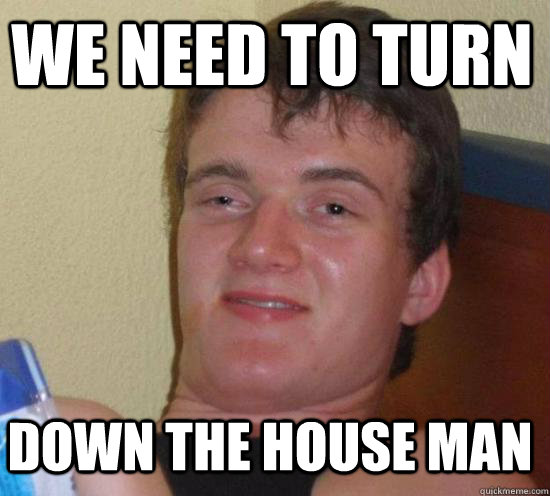 We need to turn down the house man  10 Guy