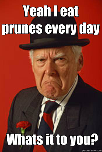 Yeah I eat prunes every day  Whats it to you?   Pissed old guy