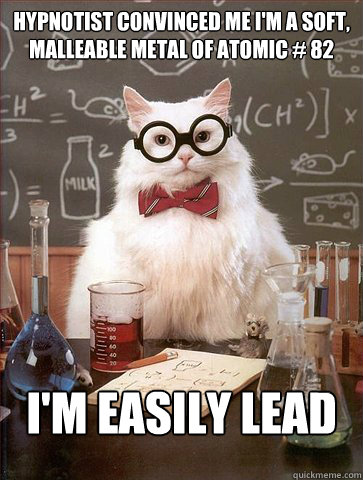 Hypnotist convinced me i'm a soft, malleable metal of atomic # 82

 I'm easily lead - Hypnotist convinced me i'm a soft, malleable metal of atomic # 82

 I'm easily lead  Science Cat