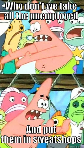 WHY DON'T WE TAKE ALL THE UNEMPLOYED AND PUT THEM IN SWEATSHOPS Push it somewhere else Patrick