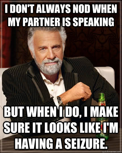 I don't always nod when my partner is speaking but when I do, I make sure it looks like I'm having a seizure.  The Most Interesting Man In The World