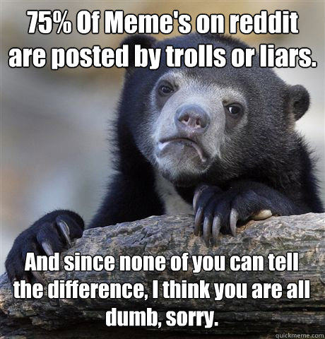 75% Of Meme's on reddit are posted by trolls or liars. And since none of you can tell the difference, I think you are all dumb, sorry.  Confession Bear