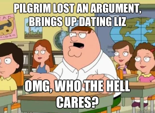 Pilgrim lost an argument, brings up dating Liz OMG, who the hell cares?  Peter Griffin Oh my god who the hell cares