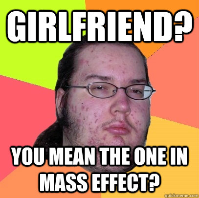 Girlfriend? You mean the one in mass effect?  Butthurt Dweller