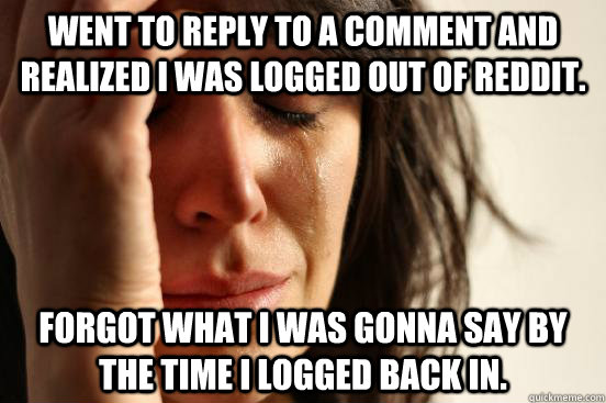 went to reply to a comment and realized i was logged out of reddit. forgot what i was gonna say by the time i logged back in. - went to reply to a comment and realized i was logged out of reddit. forgot what i was gonna say by the time i logged back in.  First World Problems