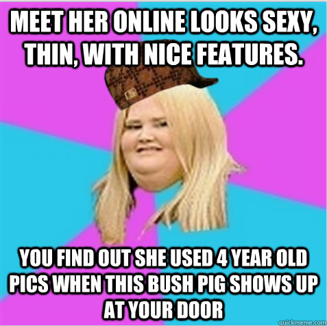 meet her online looks sexy, thin, with nice features. you find out she used 4 year old pics when this bush pig shows up at your door   scumbag fat girl