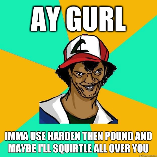 Ay gurl Imma use harden then pound and maybe I'll squirtle all over you  Ash Pedreiro