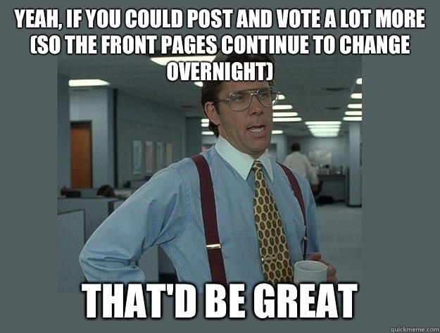 yeah, if you could post and vote a lot more (so the front pages continue to change overnight) That'd be great  Office Space Lumbergh