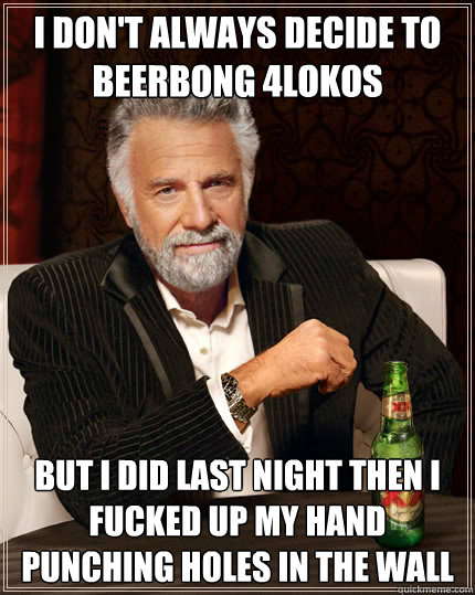 I don't always decide to beerbong 4lokos but i did last night then i fucked up my hand punching holes in the wall  The Most Interesting Man In The World