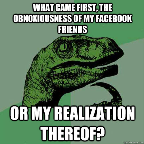 What came first, the obnoxiousness of my facebook friends Or my realization thereof?  Philosoraptor