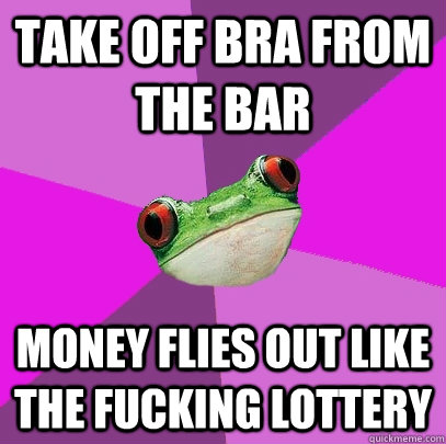 take off bra from the bar money flies out like the fucking lottery  Foul Bachelorette Frog