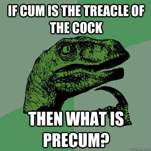 if cum is the treacle of the cock then what is precum?  Philosoraptor