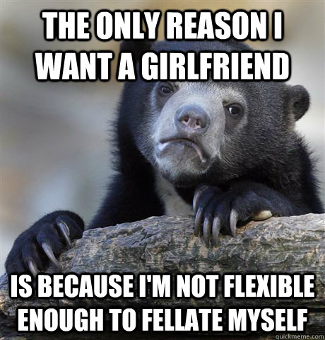 The only reason I want a girlfriend is because i'm not flexible enough to fellate myself  Confession Bear