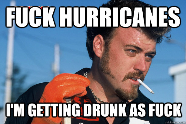 fuck hurricanes i'm getting drunk as fuck  Ricky Trailer Park Boys