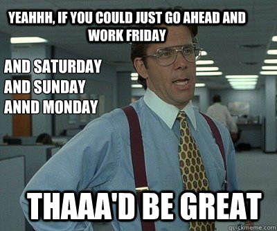 Thaaa'd be great Yeahhh, if you could just go ahead and work Friday And Saturday
And Sunday
Annd Monday  