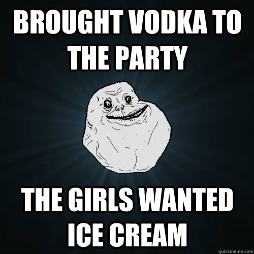 brought vodka to the party the girls wanted ice cream  Forever Alone