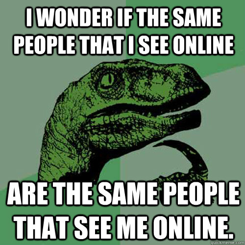 I wonder if the same people that I see online are the same people that see me online.  Philosoraptor