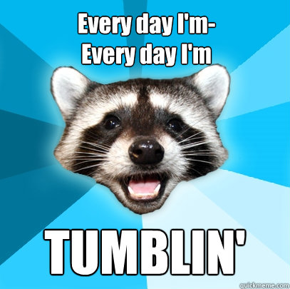 Every day I'm-
Every day I'm TUMBLIN' - Every day I'm-
Every day I'm TUMBLIN'  Lame Pun Coon