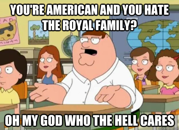 You're american and you hate the royal family? Oh my god who the hell cares  Peter Griffin Oh my god who the hell cares