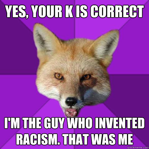 Yes, your K is correct I'm the guy who invented racism. That was me  Forensics