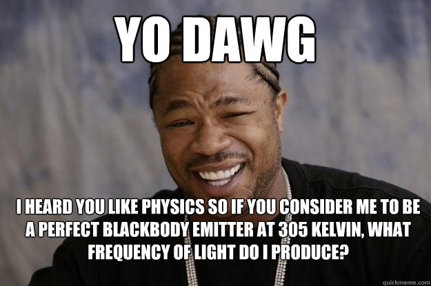 yo dawg I HEARD YOU LIKE PHYSICS SO IF YOU CONSIDER ME TO BE A PERFECT BLACKBODY EMITTER AT 305 KELVIN, WHAT FREQUENCY OF LIGHT DO I PRODUCE? - yo dawg I HEARD YOU LIKE PHYSICS SO IF YOU CONSIDER ME TO BE A PERFECT BLACKBODY EMITTER AT 305 KELVIN, WHAT FREQUENCY OF LIGHT DO I PRODUCE?  Xzibit meme 2