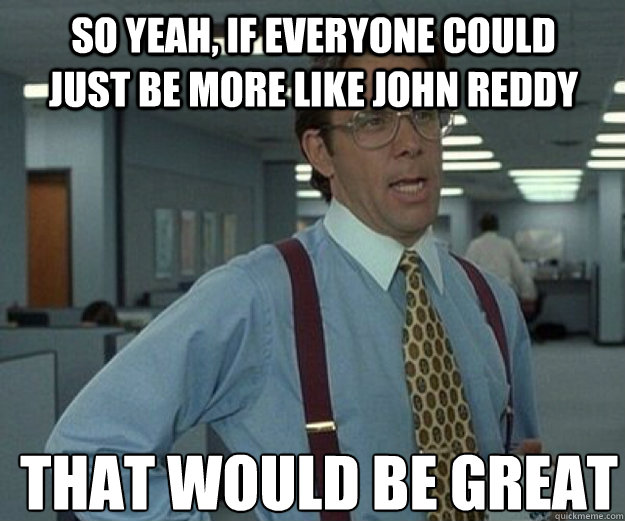 So yeah, if everyone could just be more like John reddy THAT WOULD BE GREAT  that would be great