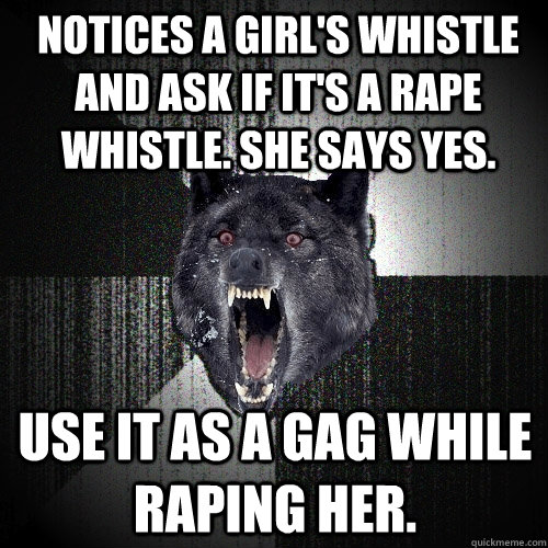 notices a girl's whistle and ask if it's a rape whistle. she says yes. use it as a gag while raping her.  Insanity Wolf