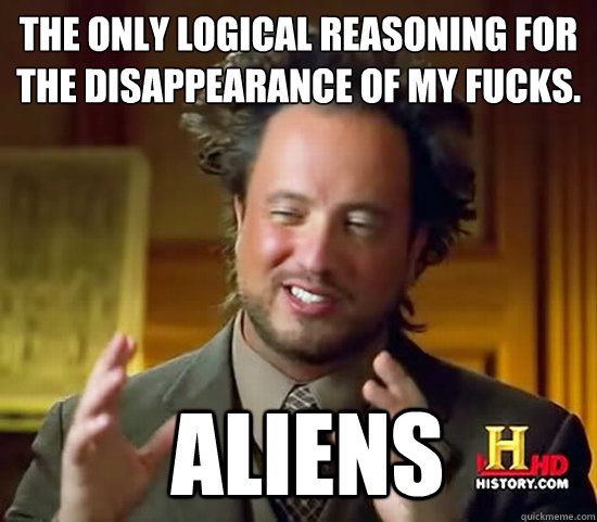 The only logical reasoning for the disappearance of my fucks.  Aliens  Ancient Aliens