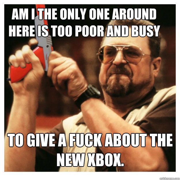 Am i the only one around here is too poor and busy to give a fuck about the new xbox.   John Goodman