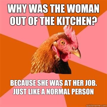 Why was the woman out of the kitchen? Because she was at her job. Just like a normal person
  Anti-Joke Chicken