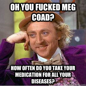 Oh you fucked Meg coad? How often do you take your medication for all your diseases?  