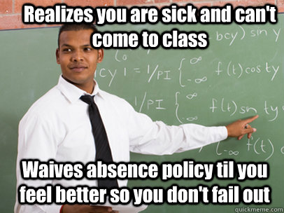 Realizes you are sick and can't come to class Waives absence policy til you feel better so you don't fail out   Good Guy Teacher