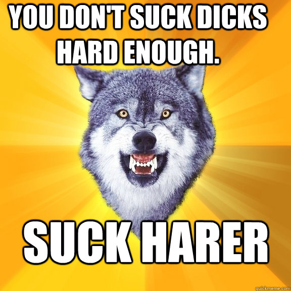 You don't suck dicks hard enough. suck harer  Courage Wolf