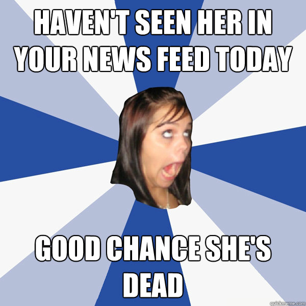 haven't seen her in your news feed today Good chance she's dead  Annoying Facebook Girl