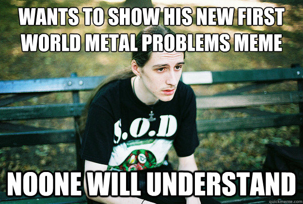 wants to show his new first world metal problems meme  noone will understand  First World Metal Problems