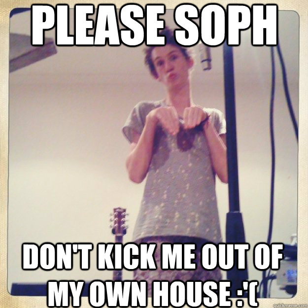 Please Soph Don't kick me out of my own house :'( - Please Soph Don't kick me out of my own house :'(  phesant