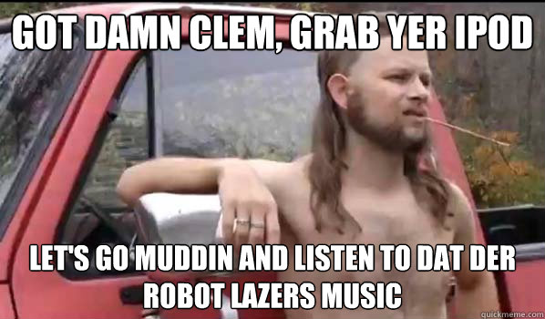 Got damn Clem, grab yer ipod  Let's go muddin and listen to dat der robot lazers music   Almost Politically Correct Redneck