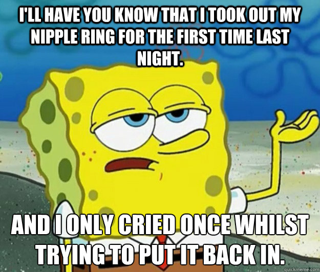 I'll have you know that I took out my nipple ring for the first time last night. And I only cried once whilst trying to put it back in.  Tough Spongebob