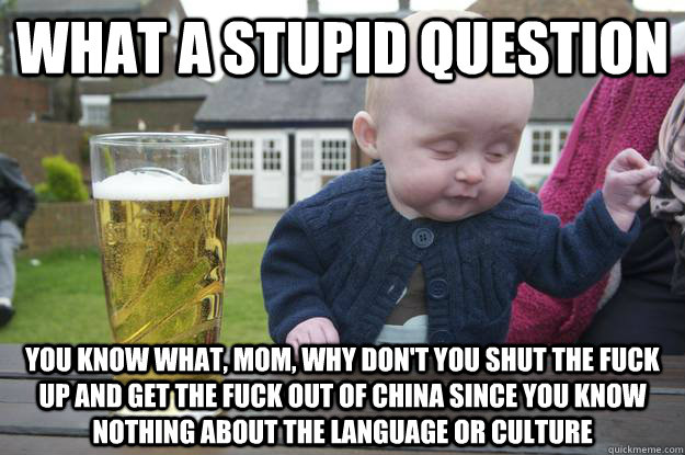 what a stupid question you know what, mom, why don't you shut the fuck up and get the fuck out of china since you know nothing about the language or culture  drunk baby